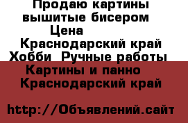Продаю картины,вышитые бисером › Цена ­ 3 500 - Краснодарский край Хобби. Ручные работы » Картины и панно   . Краснодарский край